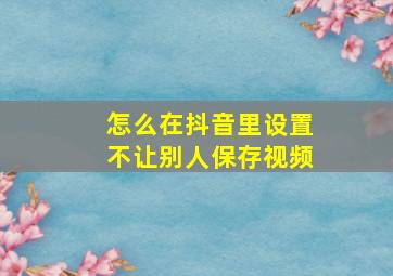 怎么在抖音里设置不让别人保存视频