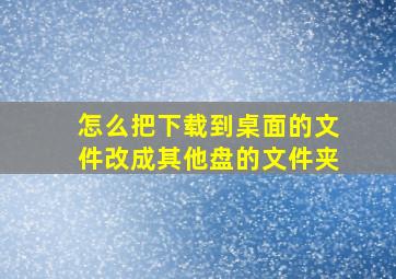 怎么把下载到桌面的文件改成其他盘的文件夹