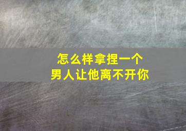 怎么样拿捏一个男人让他离不开你