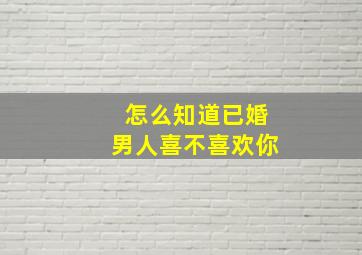 怎么知道已婚男人喜不喜欢你