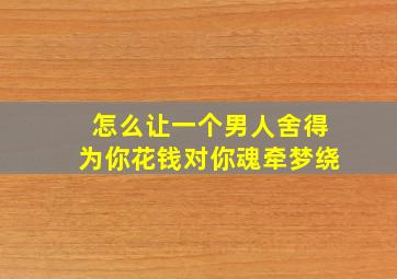 怎么让一个男人舍得为你花钱对你魂牵梦绕