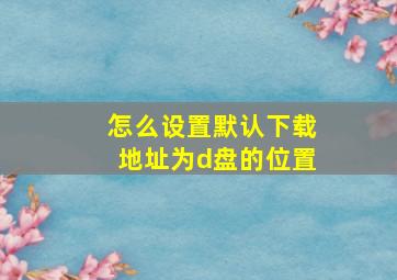 怎么设置默认下载地址为d盘的位置