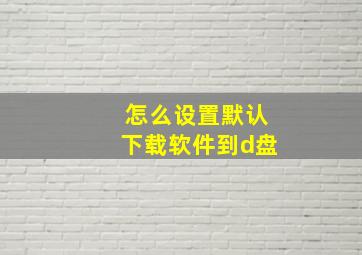 怎么设置默认下载软件到d盘