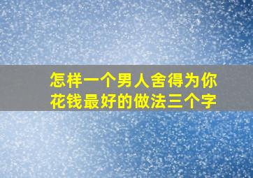 怎样一个男人舍得为你花钱最好的做法三个字