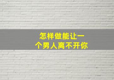 怎样做能让一个男人离不开你