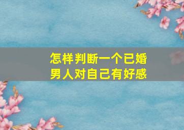 怎样判断一个已婚男人对自己有好感