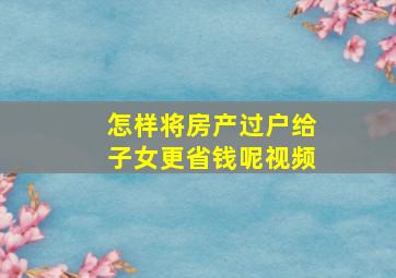 怎样将房产过户给子女更省钱呢视频