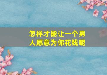 怎样才能让一个男人愿意为你花钱呢