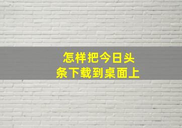 怎样把今日头条下载到桌面上