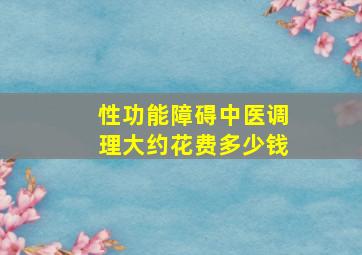 性功能障碍中医调理大约花费多少钱