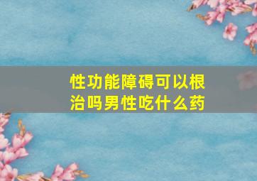 性功能障碍可以根治吗男性吃什么药