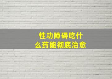 性功障碍吃什么药能彻底治愈