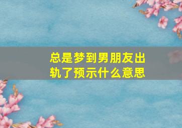 总是梦到男朋友出轨了预示什么意思