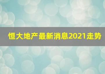 恒大地产最新消息2021走势