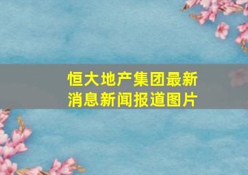 恒大地产集团最新消息新闻报道图片