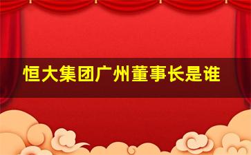 恒大集团广州董事长是谁