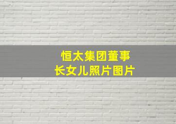 恒太集团董事长女儿照片图片