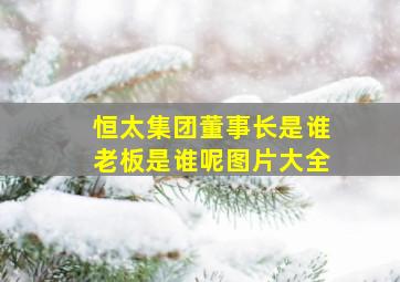 恒太集团董事长是谁老板是谁呢图片大全