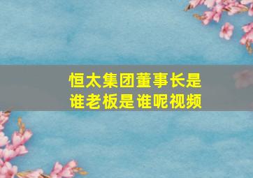 恒太集团董事长是谁老板是谁呢视频