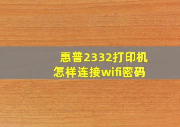 惠普2332打印机怎样连接wifi密码