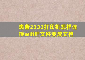 惠普2332打印机怎样连接wifi把文件变成文档