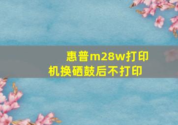 惠普m28w打印机换硒鼓后不打印