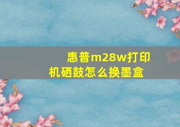 惠普m28w打印机硒鼓怎么换墨盒