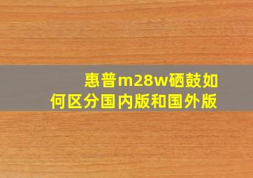 惠普m28w硒鼓如何区分国内版和国外版