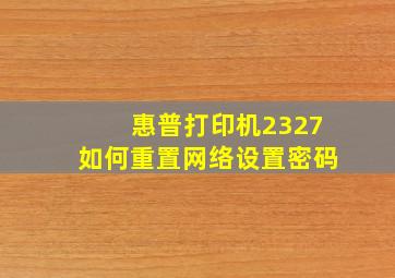 惠普打印机2327如何重置网络设置密码