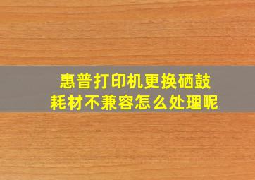 惠普打印机更换硒鼓耗材不兼容怎么处理呢