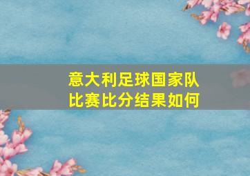 意大利足球国家队比赛比分结果如何