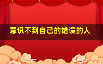 意识不到自己的错误的人