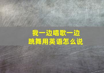 我一边唱歌一边跳舞用英语怎么说