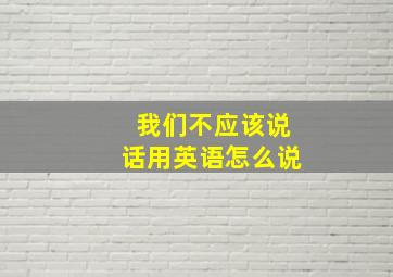 我们不应该说话用英语怎么说