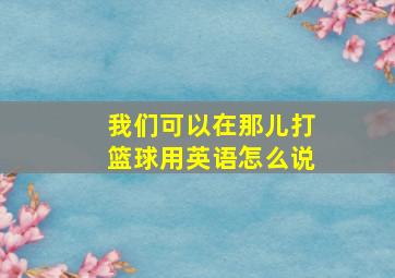 我们可以在那儿打篮球用英语怎么说