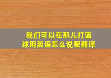 我们可以在那儿打篮球用英语怎么说呢翻译