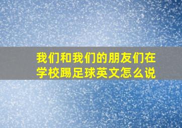 我们和我们的朋友们在学校踢足球英文怎么说