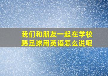 我们和朋友一起在学校踢足球用英语怎么说呢