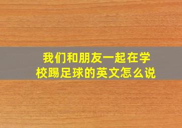 我们和朋友一起在学校踢足球的英文怎么说