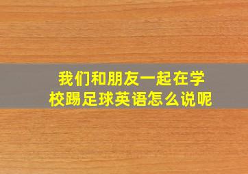 我们和朋友一起在学校踢足球英语怎么说呢