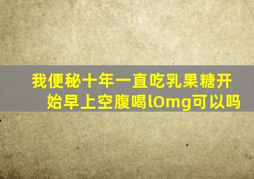 我便秘十年一直吃乳果糖开始早上空腹喝lOmg可以吗