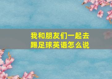 我和朋友们一起去踢足球英语怎么说