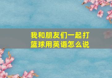 我和朋友们一起打篮球用英语怎么说