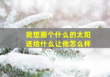 我想画个什么的太阳送给什么让他怎么样