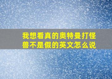 我想看真的奥特曼打怪兽不是假的英文怎么说