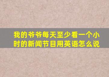 我的爷爷每天至少看一个小时的新闻节目用英语怎么说