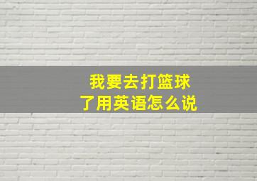 我要去打篮球了用英语怎么说