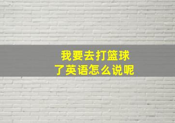 我要去打篮球了英语怎么说呢