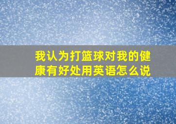 我认为打篮球对我的健康有好处用英语怎么说