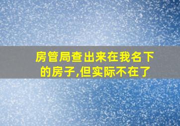 房管局查出来在我名下的房子,但实际不在了